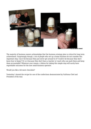 The majority of business owners acknowledge that the business strategy plan is critical for long term 
achievement. Surprisingly though, a lot of people who set up a home business do not consider this 
important step. Can it be because they just never get around to it? Could it be because they don't 
know how to begin? Or is it because they don't have a teacher or coach who can push them and keep 
them accountable? Whatever your reason, a failure for taking this simple step will surely have 
regrettable outcomes for the new small business operator. 
Would you like a bit more chocolate? 
Yesterday I shared the recipe for one of the confections demonstrated by Valrhona Chef and 
President of the Asia 
 