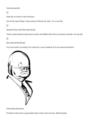 School presented 
Poke Bar at Costco in San Francisco 
One of the many things I enjoy eating in Hawaii isÂ poke . It's a raw fish 
Roasted Garlic and Potato Dip Recipe 
Greek cuisine features many great snacks and nibbles from olives to pastries and dips. An easy dip 
Beet Almond Dip Recipe 
I'm in the midst of creating 101 recipes for a new cookbook Â (it was announced March 
Interesting Quotations 
Freedom of the press is guaranteed only to those who own one. Abbott Joseph 
