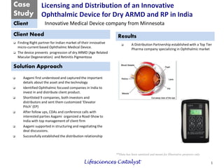 Case 
Study 
Client 
Client Need 
Solution Approach 
Results 
**Data has been sanitized and meant for Illustrative purposes only 
Finding Right partner for Indian market of their innovative micro-current based Ophthalmic Medical Device. 
The device prevents progression of dry ARMD (Age Related Macular Degeneration) and Retinitis Pigmentosa 
1 
Innovative Medical Device company from Minnesota 
A Distribution Partnership established with a Top Tier Pharma company specializing in Ophthalmic market 
Aagami first understood and captured the important details about the asset and the technology 
Identified Ophthalmic focused companies in India to invest in and distribute client product. 
Shortlisted 9 companies, both investors and distributors and sent them customized ‘Elevator Pitch’ (EP) 
After follow ups, CDAs and conference calls with interested parties Aagami organized a Road-Show to India with top management of client firm 
Aagami supported in structuring and negotiating the deal discussions. 
Successfully established the distribution relationship 
Lifesciences Catalyst 
