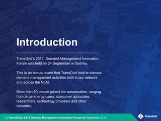 Introduction 
TransGrid’s 2014 Demand Management Innovation 
Forum was held on 24 September in Sydney. 
This is an annual event that TransGrid hold to discuss 
demand management activities both in our network 
and across the NEM. 
More than 60 people joined the conversation, ranging 
from large energy users, consumer advocates, 
researchers, technology providers and other 
networks. 
2 | TransGrid’s 2014 Demand Management Innovation Forum 24 September 2014 
 