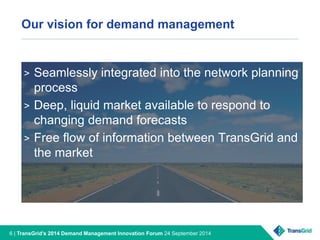 Our vision for demand management 
> Seamlessly integrated into the network planning 
process 
> Deep, liquid market available to respond to 
changing demand forecasts 
> Free flow of information between TransGrid and 
the market 
6 | TransGrid’s 2014 Demand Management Innovation Forum 24 September 2014 
 