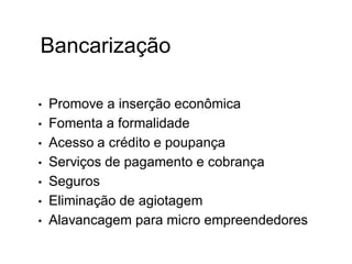 Bancarização
• Promove a inserção econômica
• Fomenta a formalidade
• Acesso a crédito e poupança
• Serviços de pagamento e cobrança
• Seguros
• Eliminação de agiotagem
• Alavancagem para micro empreendedores
 