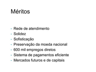 Méritos
• Rede de atendimento
• Solidez
• Sofisticação
• Preservação da moeda nacional
• 600 mil empregos diretos
• Sistema de pagamentos eficiente
• Mercados futuros e de capitais
I.
 