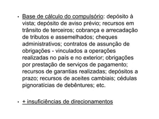 • Base de cálculo do compulsório: depósito à
vista; depósito de aviso prévio; recursos em
trânsito de terceiros; cobrança e arrecadação
de tributos e assemelhados; cheques
administrativos; contratos de assunção de
obrigações - vinculados a operações
realizadas no país e no exterior; obrigações
por prestação de serviços de pagamento;
recursos de garantias realizadas; depósitos a
prazo; recursos de aceites cambiais; cédulas
pignoratícias de debêntures; etc.
• + insuficiências de direcionamentos
 