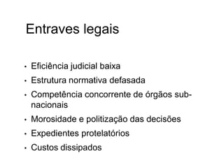 Entraves legais
• Eficiência judicial baixa
• Estrutura normativa defasada
• Competência concorrente de órgãos sub-
nacionais
• Morosidade e politização das decisões
• Expedientes protelatórios
• Custos dissipados
 