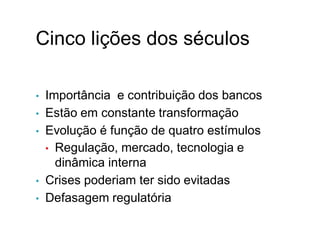 Cinco lições dos séculos
• Importância e contribuição dos bancos
• Estão em constante transformação
• Evolução é função de quatro estímulos
• Regulação, mercado, tecnologia e
dinâmica interna
• Crises poderiam ter sido evitadas
• Defasagem regulatória
 