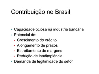 Contribuição no Brasil
• Capacidade ociosa na indústria bancária
• Potencial de:
• Crescimento do crédito
• Alongamento de prazos
• Estreitamento de margens
• Redução de inadimplência
• Demanda de legitimidade do setor
XI.
 