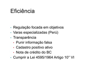 Eficiência
• Regulação focada em objetivos
• Varas especializadas (Perú)
• Transparência
• Punir informação falsa
• Cadastro positivo ativo
• Nota de crédito do BC
• Cumprir a Lei 4595/1964 Artigo 10° VI
X.
 