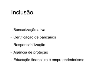 Inclusão
• Bancarização ativa
• Certificação de bancários
• Responsabilização
• Agência de proteção
• Educação financeira e empreendedorismo
 