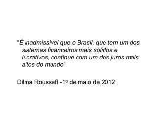 “É inadmissível que o Brasil, que tem um dos
sistemas financeiros mais sólidos e
lucrativos, continue com um dos juros mais
altos do mundo”
Dilma Rousseff -1o de maio de 2012
 
