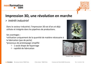 nextformation 55 avenue Hoche 75008 Paris 4 Rue Auber 75009 Paris 9 avenue de Paris 94300 Vincennes Tel : 01 42 03 77 00 
Impression 3D, une révolution en marche 
> Intérêt industriel 
Dans le secteur industriel, l’impression 3D est d’ors et déjà 
utilisée et intégrée dans les pipelines de productions. 
Ses avantages : 
• utilisation uniquement de la quantité de matière nécessaire 
à la fabrication (pas de perte) 
• processus de prototypage simplifié 
o 1 seule étape de façonnage 
o rapidité de fabrication 
Copyright images : droits réservés 
 