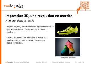 nextformation 55 avenue Hoche 75008 Paris 4 Rue Auber 75009 Paris 9 avenue de Paris 94300 Vincennes Tel : 01 42 03 77 00 
Impression 3D, une révolution en marche 
> Intérêt dans le textile 
De plus en plus, les fabricants et équipementiers tel 
que Nike ou Adidas façonnent de nouveaux 
modèles. 
Ceux-ci épousent parfaitement la forme du 
pied, avec des tissus imprimés complexes, 
légers et flexibles. 
Copyright images : droits réservés 
 