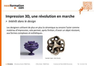 nextformation 55 avenue Hoche 75008 Paris 4 Rue Auber 75009 Paris 9 avenue de Paris 94300 Vincennes Tel : 01 42 03 77 00 
Impression 3D, une révolution en marche 
> Intérêt dans le design 
Les designers utilisent de plus en plus la céramique ou encore l’acier comme 
matériau d’impression, cela permet, après finition, d’avoir un objet résistant, 
aux formes complexes et esthétiques. 
Copyright images : droits réservés 
 