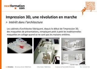 nextformation 55 avenue Hoche 75008 Paris 4 Rue Auber 75009 Paris 9 avenue de Paris 94300 Vincennes Tel : 01 42 03 77 00 
Impression 3D, une révolution en marche 
> Intérêt dans l’architecture 
Les cabinets d’architectes fabriquent, depuis le début de l’impression 3D, 
des maquettes de présentations, remplaçant petit à petit les traditionnelles 
maquettes en collage quand ce ne sont pas les maisons entières. 
Copyright images : droits réservés 
 