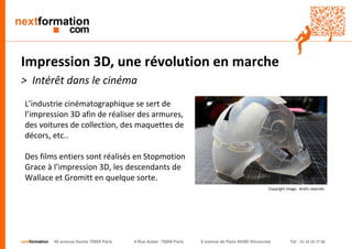 nextformation 55 avenue Hoche 75008 Paris 4 Rue Auber 75009 Paris 9 avenue de Paris 94300 Vincennes Tel : 01 42 03 77 00 
Impression 3D, une révolution en marche 
> Intérêt dans le cinéma 
L’industrie cinématographique se sert de 
l’impression 3D afin de réaliser des armures, 
des voitures de collection, des maquettes de 
décors, etc.. 
Des films entiers sont réalisés en Stopmotion 
Grace à l’impression 3D, les descendants de 
Wallace et Gromitt en quelque sorte. 
Copyright image : droits réservés 
 