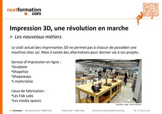 nextformation 55 avenue Hoche 75008 Paris 4 Rue Auber 75009 Paris 9 avenue de Paris 94300 Vincennes Tel : 01 42 03 77 00 
Impression 3D, une révolution en marche 
> Les nouveaux métiers 
Le coût actuel des imprimantes 3D ne permet pas à chacun de posséder une 
machine chez soi. Mais il existe des alternatives pour donner vie à ses projets. 
Service d’impression en ligne : 
• Sculpteo 
• Shapelize 
• Shapeways 
• i.materialise 
Lieux de fabrication : 
• Les Fab Labs 
• Les media spaces 
Copyright image : droits réservés 
 