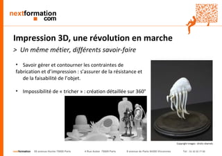 nextformation 55 avenue Hoche 75008 Paris 4 Rue Auber 75009 Paris 9 avenue de Paris 94300 Vincennes Tel : 01 42 03 77 00 
Impression 3D, une révolution en marche 
> Un même métier, différents savoir-faire 
• Savoir gérer et contourner les contraintes de 
fabrication et d’impression : s’assurer de la résistance et 
de la faisabilité de l’objet. 
• Impossibilité de « tricher » : création détaillée sur 360° 
Copyright images : droits réservés 
 