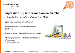 nextformation 55 avenue Hoche 75008 Paris 4 Rue Auber 75009 Paris 9 avenue de Paris 94300 Vincennes Tel : 01 42 03 77 00 
Impression 3D, une révolution en marche 
> Spécificités : les différents procédés (1/4) 
FDM - Filament Deposition Material 
La buse chauffe et dépose le filament de plastique. 
Matériau utilisé : thermoplastiques ABS ou PLA 
• Avantages : simplicité d’utilisation et rapidité 
d’impression 
• Défauts : précision 
Copyright image : droits réservés 
 