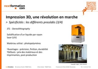 nextformation 55 avenue Hoche 75008 Paris 4 Rue Auber 75009 Paris 9 avenue de Paris 94300 Vincennes Tel : 01 42 03 77 00 
Impression 3D, une révolution en marche 
> Spécificités : les différents procédés (3/4) 
STL - Stereolithography 
Solidification d’un liquide par rayon 
laser (UV) 
Matériau utilisé : photopolymères 
• Avantages : précision, finition, durabilité 
• Défauts : prix des matériaux et des 
Imprimantes, post-production 
Copyright images : droits réservés 
 