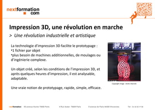 nextformation55 avenue Hoche 75008 Paris 4 Rue Auber 75009 Paris 9 avenue de Paris 94300 Vincennes Tel : 01 42 03 77 00 
Impression 3D, une révolution en marche 
> Une révolution industrielle et artistique 
La technologie d’impression 3D facilite le prototypage : 
•1 fichier par objet 
•plus besoin de machines additionnelles, de moulages ou d’ingénierie complexe. 
Un objet créé, selon les conditions de l’impression 3D, et après quelques heures d’impression, il est analysable, adaptable. 
Une vraie notion de prototypage, rapide, simple, efficace. 
Copyright image : droits réservés  