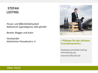 STEFAN 
LESTING 
Über mich 
» Plädoyer für den nächsten Innovationsschritt.« 
facebook.com/stefan.lesting www.lesting.org 
www.frischfischen.de 
Presse- und Öffentlichkeitsarbeit 
Katholische Jugendagentur Köln gGmbH 
Berater, Blogger und Autor 
Vorsitzender 
Katholischer Pressebund e. V. 
 