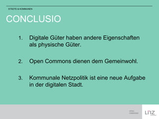 STÄDTE & KOMMUNEN 
CONCLUSIO 
1. Digitale Güter haben andere Eigenschaften 
als physische Güter. 
2. Open Commons dienen dem Gemeinwohl. 
3. Kommunale Netzpolitik ist eine neue Aufgabe 
in der digitalen Stadt. 
 
