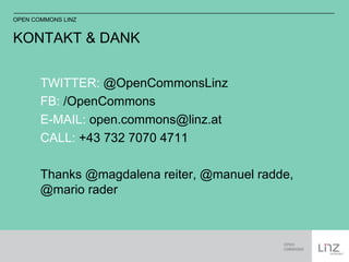 OPEN COMMONS LINZ 
KONTAKT & DANK 
TWITTER: @OpenCommonsLinz 
FB: /OpenCommons 
E-MAIL: open.commons@linz.at 
CALL: +43 732 7070 4711 
Thanks @magdalena reiter, @manuel radde, 
@mario rader 
