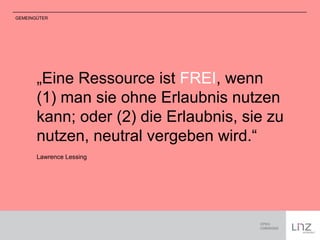 GEMEINGÜTER 
„Eine Ressource ist FREI, wenn 
(1) man sie ohne Erlaubnis nutzen 
kann; oder (2) die Erlaubnis, sie zu 
nutzen, neutral vergeben wird.“ 
Lawrence Lessing 
 