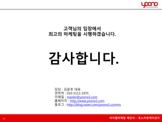 고객님의 입장에서 
최고의 마케팅을 시행하겠습니다. 
감사합니다. 
담당 : 김윤호 대표 
연락처 : 010-5113-1975 
이메일 : master@yoono1.com 
홈페이지 : http://www.yoono1.com 
블로그 : http://blog.naver.com/yoono1.comms 
11 바이럴마케팅 제안서 : ‘유노커뮤케이션즈’ 
