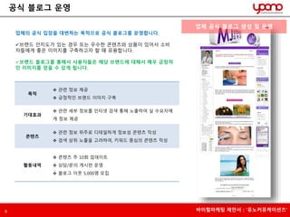 공식 블로그 운영 
업체의 공식 입장을 대변하는 목적으로 공식 블로그를 운영합니다. 
브랜드 인지도가 있는 경우 또는 우수한 콘텐츠와 상품이 있어서 소비 
자들에게 좋은 이미지를 구축하고자 할 때 유용합니다. 
브랜드 블로그를 통해서 사용자들은 해당 브랜드에 대해서 매우 긍정적 
인 이미지를 얻을 수 있게 됩니다. 
목적 
 관련 정보 제공 
 긍정적인 브랜드 이미지 구축 
기대효과 
 관련 세부 정보를 인터넷 검색 통해 노출하여 실 수요자에 
게 정보 제공 
콘텐츠 
 관련 정보 위주로 디테일하게 정보성 콘텐츠 작성 
 검색 상위 노출을 고려하여, 키워드 중심의 콘텐츠 작성 
활동내역 
 콘텐츠 주 10회 업데이트 
 상담/문의 게시판 운영 
 블로그 이웃 5,000명 모집 
업체 공식 블로그 생성 및 운영 
6 바이럴마케팅 제안서 : ‘유노커뮤케이션즈’ 
 