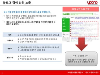 블로그 검색 상위 노출 
당사 자체 운영 블로그를 통해서 검색 상위 노출을 진행합니다. 
 당사자 자체적으로 운영하는 블로그에 관련 정보 포스팅을 해서 안 
정적인 검색 상위 노출을 진행합니다. 
 개인 소비자 입장의 포스팅으로 스토리텔링을 가미하기 때문에 신 
뢰성이 높습니다. 
목적  당사 운영 블로그를 통해서 네이버 블로그 검색 상위 노출 
기대효과 
 당사가 직접 관리하는 블로그 통해 콘텐츠 신뢰성 높임 
 긍정적 바이럴 확산 유도 
콘텐츠 
 업체/제품/서비스 관련 정보의 사용후기 형식으로 포스팅 
 스토리텔링을 포함하여 신뢰감 형성 
활동내역 
 주 1~2회 포스팅 
 키워드당 블로그검색결과 내 상위노출 2건 이상 유지 
검색 상위 노출 진행 
사례 : 남성전용사우나 
‘남성전용사우나’로 검색시 검색결과 
상위에 관련 정보 노출되도록 관리 
8 바이럴마케팅 제안서 : ‘유노커뮤케이션즈’ 
 