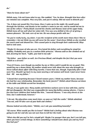 do." 
"Does he know about me?" 
Shiloh away, I do not know what to say. She nodded, "Yes, he does. Brought him here after 
our mission was complete. Was very late, and you're asleep. Did not want to disturb you." 
"No, it does not sound like Vico know. Once I woke up in the night. He would sneak 
through the kitchen, and thanks to her mother's room to see me, and he would led me to 
one of the cellars." Pretty blush covered his cheeks and Shanna most of his upper body. 
Shiloh knew all too well what her sister felt. Vico was very skilled at the art of giving a 
woman pleasure. "He took care of me too. He was always gentle with me." 
"So you're really lucky, my sister. I was the recipient of his wrath more times than I like to 
remember. I do not think my ass will never be the same," frost drove Shiloh as she recalled 
the much used and abused her. This caused pain to zing through their underworld. Rhys 
had to visit soon. 
"Maybe it's because of who you are. Vico hated his father and everything he stood for 
nobility. Probably sees you as a useless little princess." Shanna said as she climbed out of 
bed, favoring her back. "Ughh, your bed is too soft." 
"My father your father as well. Are Precious Blood, and despite the fact that you were 
raised as a servant." 
"Even if I knew, even though my mother by me or Shira said it would do me no good. This 
would buy me a damn thing. My mother would never talk about the man who brought us. 
Never talked about affair with King Aurelia. I knew that one, though. Especially after I had 
seen Vico. Should I go back to my room wearing a red woman well loved. I just never knew 
that HE was my father. " 
"I found that surprising because I heard rumors years. I think my mother knew, because 
she had her own relationship. Remember the bard, Jaevirr?" Shiloh asked Shanna sat down 
at the table and Shiloh served her breakfast. 
"Oh yes, it was quite nice. Many maids and kitchen workers were in love with him, and he 
did not disappoint. Bet that was responsible for many big bellies among whores., I knew a 
few that have children that looked like him , "sneered Shanna. "I was only eleven at the 
time, but I understood, however." 
"I do not. My education came much later, as soon as I left the castle." Shiloh admitted. 
"You eat, and I'll take care of your bath and clothes." 
Shanna looked secretly sister. "Shiloh, can I ask you something honestly?" 
"Of course. What would you like to know?" Shiloh had a feeling about what Shanna was 
going to ask her and she was not sure how to tell her the truth. 
"What else did you say?'m Not a stupid girl. Maybe I'm younger than you, but I can tell you, 
when you leave certain things. Is there something I should know about you and my Vico? 
Has had you?" 
 