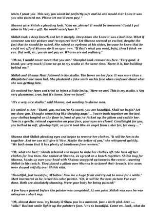 when I paint you. This way you would be perfectly safe and no one would ever know it was 
you who painted me. Please let me!'ll even pay! " 
Shanna gave Shiloh a pleading look. "Can we, please? It would be awesome! Could I put 
mine in Vico as a gift. He would surely love it." 
Shiloh took a deep breath and let it sharply. Deep down she knew it was a bad idea. What if 
someone saw the picture and recognized her? Yet Shanna seemed so excited, despite the 
fact that he should be naked. She raised an eyebrow at his sister, because he knew that he 
could not afford Shanna do it on your own. "If that's what you want, baby, then I think we 
can. But well, sir, you do not pay us. Whores are not ordinary." 
"Oh no, I would never mean that you are." Sheepish look crossed his face. "Very good. A 
thank you very much! Come we go to my studio at the same time! There it is, the building 
behind me!" 
Shiloh and Shanna Mart followed in his studio. The frown on her face. It was more than a 
dilapidated one room hut. She plastered a fake smile on his face when confused about what 
she was getting into. 
He noticed her fears and tried to inject a little levity. "Here we are! This is my studio.'s Not 
very glamorous, true, but it's home. Now we have?" 
"It's a very nice studio," said Shanna, not wanting to shame men. 
He smiled at her. "Thank you, ma'am.'re So sweet, you are beautiful. Shall we begin? Let 
me show you. Thought something like sleeping angel ... You're both together on the bed, 
your clothes tangled on the floor in front of you.'ve Picked up the pillow and cuddle her. 
Tam is a gentle, relaxed expression on your face, your eyes are closed. Candlelight for you, 
you bathed in soft, glowing light, so you'll look like an angel from a star far, far away ... " 
Shanna shot Shiloh pleading eyes and began to remove her clothes. "It will be fun to do 
together. And we can still give it Vico. Maybe the better of you," she whispered quickly. 
"We both know that it has plenty of bawdiness from women." 
"Oh, what the hell," Shiloh relented and began to slide her clothes off. She took off her 
clothes for less than. She smiled at Shanna, as agreed on a bench together. Shiloh hug for 
Shanna, hands up over your head with Shanna snuggled up towards the center, covering 
Shiloh in his crotch. They placed a pillow over Shanna is so bared their breasts. Her arms 
were draped artfully over Shiloh skin. 
"Beautiful, just beautiful, M'ladies! Now me a huge favor and try not to move for a while," 
Mart instructed as he raised his color palette. "Oh, it will be the best picture I've ever 
done. Both are absolutely stunning. Were your body for being painted!" 
A few hours passed before the painter was completed. At one point Shiloh was sure he was 
asleep on a short nap. 
"Oh, almost done now, my beauty.'ll Show you in a moment. Just a little pink here .... 
Voila!" Radiant smile lights up the painter's face. "It's so beautiful. Come on. Look, what do 
 