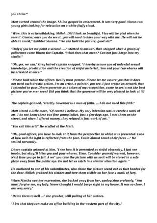 you think?" 
Mart turned around the image. Shiloh gasped in amazement. It was very good. Shows two 
young girls looking for relaxation on a white fluffy cloud. 
"Wow, this is so breathtaking, Shiloh. Did I look so beautiful. Vico will be glad when he 
sees it. Course, once you do see it, you will need to have your way with me. He will not be 
able to resist," bubbled Shanna. "We can hold the picture, good sir?" 
"Only if you let me paint a second ....." started to answer, then stopped when a group of 
policemen came Dhorn the Captain. "What does that mean? Can not just barge into my 
studio!" 
"Oh, yes, we can." Grey haired captain snapped. "I hereby accuse you of unlawful sexual 
knowledge, prostitution and the creation of sinful material., You and your two whores will 
be arrested at once!" 
"Please hold while the officer. Really must protest. Please let me assure you that it does 
not need such drastic action. I'm an artist, a painter, you see. I just create an artwork that 
I intended to pass Dhorn governor as a token of my recognition. come to see.'s not the best 
picture you've ever seen? Did you think that the governor will be very pleased to look at it? 
" 
The captain grinned, "Hardly. Governor is a man of faith. ... I do not need this filth." 
Mart tinted a little more, "Of course I believe. My only intention was to create a work of 
art. I do not know these two fine young ladies. Just a few days ago, I met them on the 
street, and when I offered money, they refused.'s Just work of art. " 
"You call this art?" He scoffed at the Mart. 
"Oh, good officer, you have to look at it from the perspective in which it is presented. Look 
at how well the light is reflected from the face. Could almost touch their faces ..." He 
smiled nervously. 
Dhorn captain grinned at him. "I see how it is presented as sinful obscenity. I just see 
boobs, but okay.'ll Miss you and your whores. Time. Consider yourself warned, however. 
Next time you go to jail. A we" you take the picture with us so it will be stored in a safe 
place away from the public eye. Do not let us catch in a similar situation again. " 
He motioned to one of his subordinates, who chose the picture stand out as that headed for 
the door. Shiloh grabbed his clothes and tore them visible on her face a mask of fury. 
When Martha saw her expression, she backed away from her, apologizing profusely. "You 
must forgive me, my lady. Never thought I would barge right in my house. It was so close. I 
am very sorry." 
"Damn them to hell ..." she growled, still pulling at her clothes. 
"I bet that they can make an office building in the western part of the city." 
 