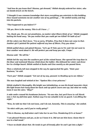 "And how do you know that? Shanna, get dressed," Shiloh sharply ordered her sister, who 
sat dumb-struck on the bench. 
"I thought it was common knowledge that store everything you entertain in this building. 
Once issued summons me for another one of my paintings ..." He smiled weakly and dug 
into his pockets. 
"That happened to you before?!?" 
"Oh yes. Here is the money. This is all I have ..." 
"No, thank you. We are not prostitutes, no matter what Dhorn think of us." Shiloh snapped, 
batting his hand away. "Do you realize that you could get me killed? Or both of us?" 
All the colors ran Mart faces. "I'm so sorry, M'ladies. Pray that it does not come to that. 
Another girl I painted the patient suffered any loss of Dhorn. Pray you alone." 
Shiloh pulled shoes and poked Shanna. "Let's go.'ll Take you to Vic and I do not want to 
hear another word about it. He will protect you and keep you safe, I hope." 
Shanna said. "He will be." 
Shiloh led the way into the southern part of the ruined house. She opened the trap door in 
the floor and motioned Shanna climb down the ladder. She followed her sister and drove 
her to a bridge board. Shiloh smiled at Kasha and Gina sweetly as she passed them. 
Then a relatively tall man stepped in the way he approached the gate. "State your 
business," he said. 
"Fuck you!" Shiloh snapped. "Get out of my way, peasant.'m Heading up to see Alfons." 
The man laughed and winked at her. "Spoken like a true princess." 
Shiloh studied it thoroughly. His height was intimidating, as was his broad muscular chest. 
His light brown hair hung down her back and eye patch covers one eye, but what we really 
know it was his voice. "Rhys?" 
A wide smile crossed his handsome features. "No one else, but you'll have to call Marak 
now.'s Not my full-time post. Nathan says I'm too valuable to be on guard. I am filling the 
night." 
"Wow, he told me that I do not know, and I do not, honestly. This is amazing," she smiled. 
"So who's with you, and if you're really going?" 
"This is Shanna, my half-sister and I take her to see Vico. Wondering if it's at home?" 
"I am pleased Shanna and yes, as far as I know it is. Did not see him leave. Know that it 
was in a bad mood." 
"I have no doubt about that. He tends to get all broody after he and I got into a fight." 
 