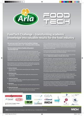 Processing & Packaging | 28 - 30 October 2014 
FoodTech Challenge – transforming academic 
knowledge into valuable results for the food industry 
We want you to join Team Arla at the FoodTech Challenge 
– sponsored by Damstahl, on 28 – 30 October 2014 in Herning 
The future global portfolio of healthy milk products 
– the Arla Foods task 
In 2015 the EU milk quotas will be eliminated, which means that farmers will 
increase milk production substantially. Arla must be ready to handle the increased 
volume of raw materials in the future, and in an increasingly globalised marked 
ensure that the product portfolio matches the consumer and market needs. This 
development increases the need for new strategic input in order to constantly 
balance supply chain, production capacity, market opportunities, research and 
development, CSR, risk assessment and marketing on a global scale, just to name 
a few points to consider. Help us find the right answers and join Team Arla now! 
We are looking to recruit 5 outstanding, ambitious students with a true passion 
and drive for innovation to join Team Arla at the 3-day FoodTech Challenge 2014. 
The 5 profiles we are looking for to join the winning team are: 
A. Business Developer 
You have strong analytical skills, personal drive and a strategic mindset to 
problem solving 
B. Marketing & Sales 
You have global market and food trends insight and a strong consumer 
understanding 
C. Chef/Food Technician 
You have global understanding, a passion for product development and a 
strong knowledge of food safety 
D. Nutritionist 
You have knowledge within global health and nutrition and food chemistry 
E. Researcher/Journalist 
You have outstanding communicational skills and are a fast runner when it 
comes to information search and dissemination into knowledge 
This is a unique opportunity for you to improve your network, skills and future 
job opportunities by collaborating with a market leading food company at the 
biggest food technology fair in Northern Europe. Students participating in the 
Challenge will be given accommodation, food, local transport in Herning and 
team apparel free of charge! 
To learn more about FoodTech Challenge, the roles and to apply for participa-tion, 
please visit www.foodtech.dk/foodtechchallenge 
We are looking forward to receiving your application and to see you at Food- 
Tech 2014. Registration deadline is 3 October 2014 at 12:00. 
FoodTech Challenge – sponsored by Damstahl” is an open international inno-vation 
competition during FoodTech 2014 and is held in MCH Messecenter Her-ning 
from 28-30 October. We are now recruiting 25 specially selected students 
for the Challenge to participate and compete in 5 different teams with specific, 
real life cases through a professionally facilitated innovation process at the 
FoodTech fair. The purpose of FoodTech Challenge 2014 is to bring business and 
knowledge environments together in a new framework and to show examples 
of concept and product development applying a new business model developed 
by Aarhus University. All exhibitors and resources at the fair will be involved, 
and students have the opportunity to seek inspiration and knowledge and draw 
on all relevant expertise and network present at the fair. 
The students are recruited from Danish universities, university colleges and 
technical schools through a special selection process ensuring that the 5 teams 
are composed with skills that correspond to the tasks assigned. FoodTech 
Challenge is intended to show that students are able to collaborate across 
backgrounds and academic disciplines. 
The 5 partner companies participating with cases in FoodTech Challenge are 
Arla Foods, Barry Callebaut, DuPont Bioscience and Nutrition, GEA Filtration 
and Marel. They are all leaders in their field of expertise, and will contribute by 
making their resources, knowledge and networks available. 
210x297_Plakat_Arla_SIT.indd 1 25/09/14 14.20 

