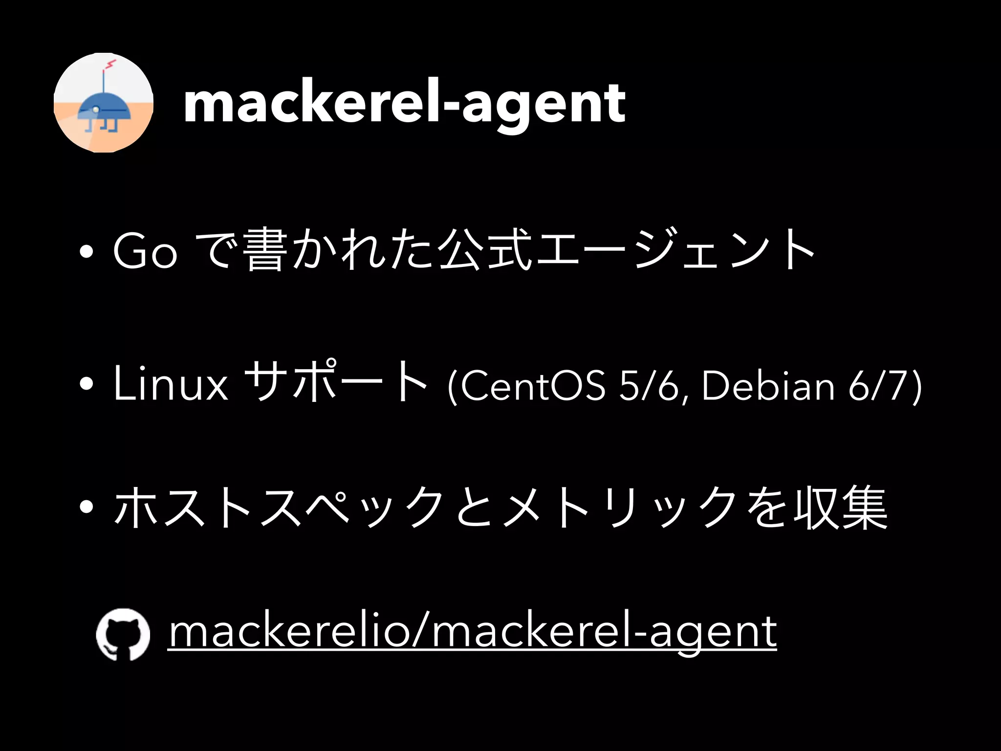 mackerel-agent 
• Go で書かれた公式エージェント 
• Linux サポート (CentOS 5/6, Debian 6/7) 
• ホストスペックとメトリックを収集 
mackerelio/mackerel-agent 
 