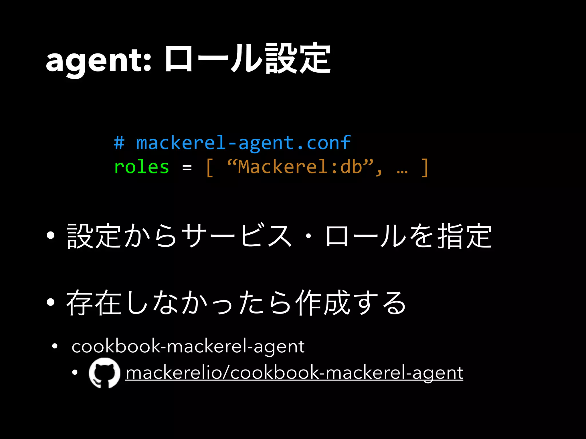 agent: ロール設定 
# mackerel-­‐agent.conf 
roles = [ “Mackerel:db”, … ] 
• 設定からサービス・ロールを指定 
• 存在しなかったら作成する 
• cookbook-mackerel-agent 
• mackerelio/cookbook-mackerel-agent 
 