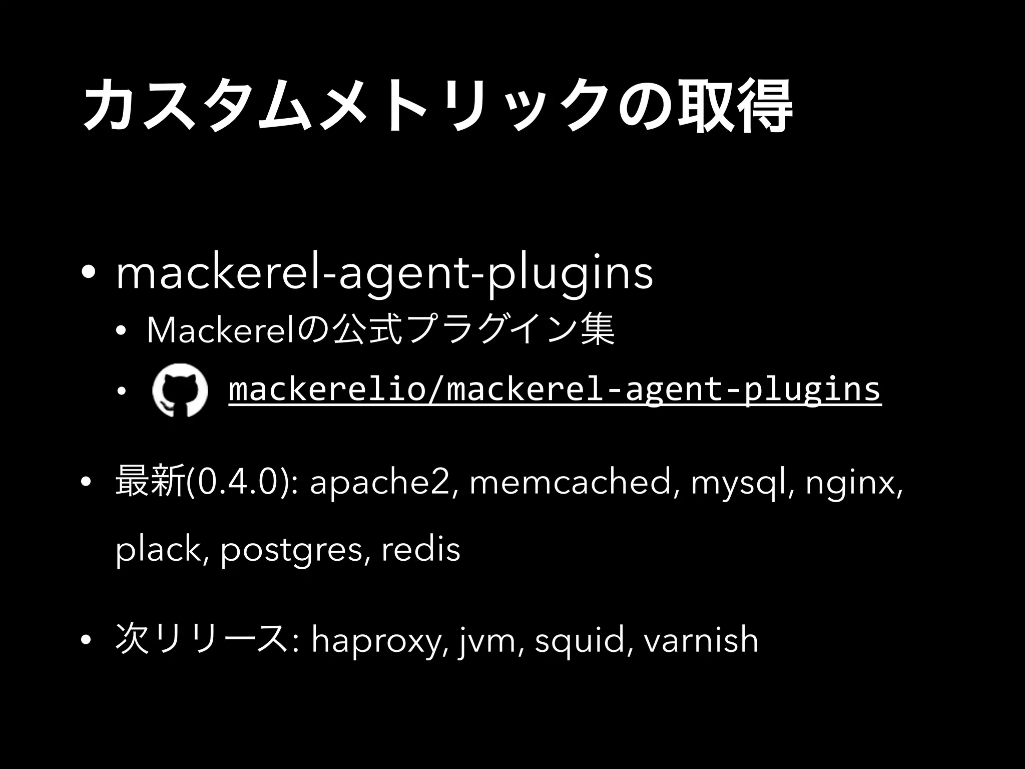 カスタムメトリックの取得 
• mackerel-agent-plugins 
• Mackerelの公式プラグイン集 
• mackerelio/mackerel-­‐agent-­‐plugins 
• 最新(0.4.0): apache2, memcached, mysql, nginx, 
plack, postgres, redis 
• 次リリース: haproxy, jvm, squid, varnish 
 