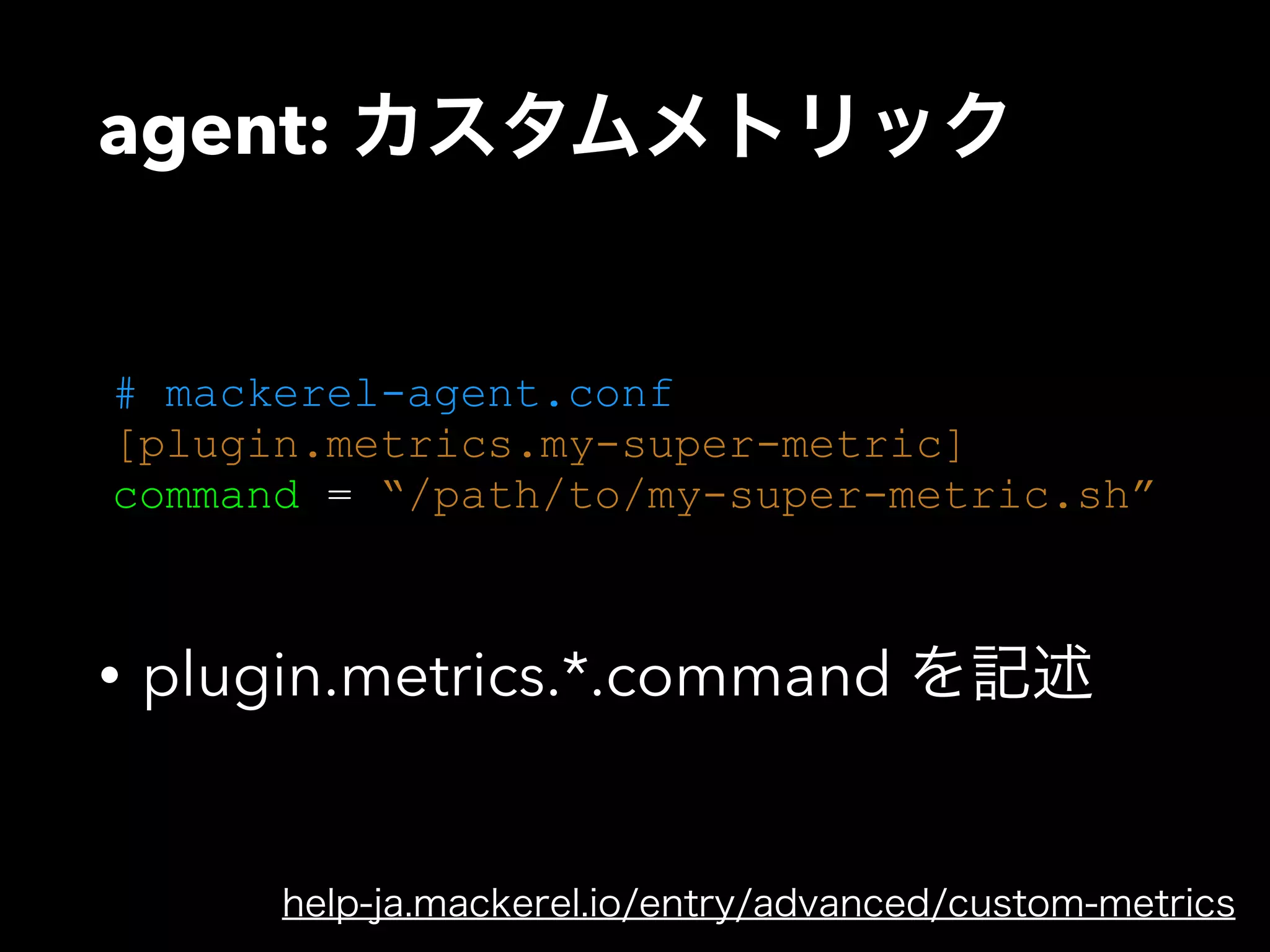 agent: カスタムメトリック 
# mackerel-agent.conf 
[plugin.metrics.my-super-metric] 
command = “/path/to/my-super-metric.sh” 
• plugin.metrics.*.command を記述 
help-ja.mackerel.io/entry/advanced/custom-metrics 
 