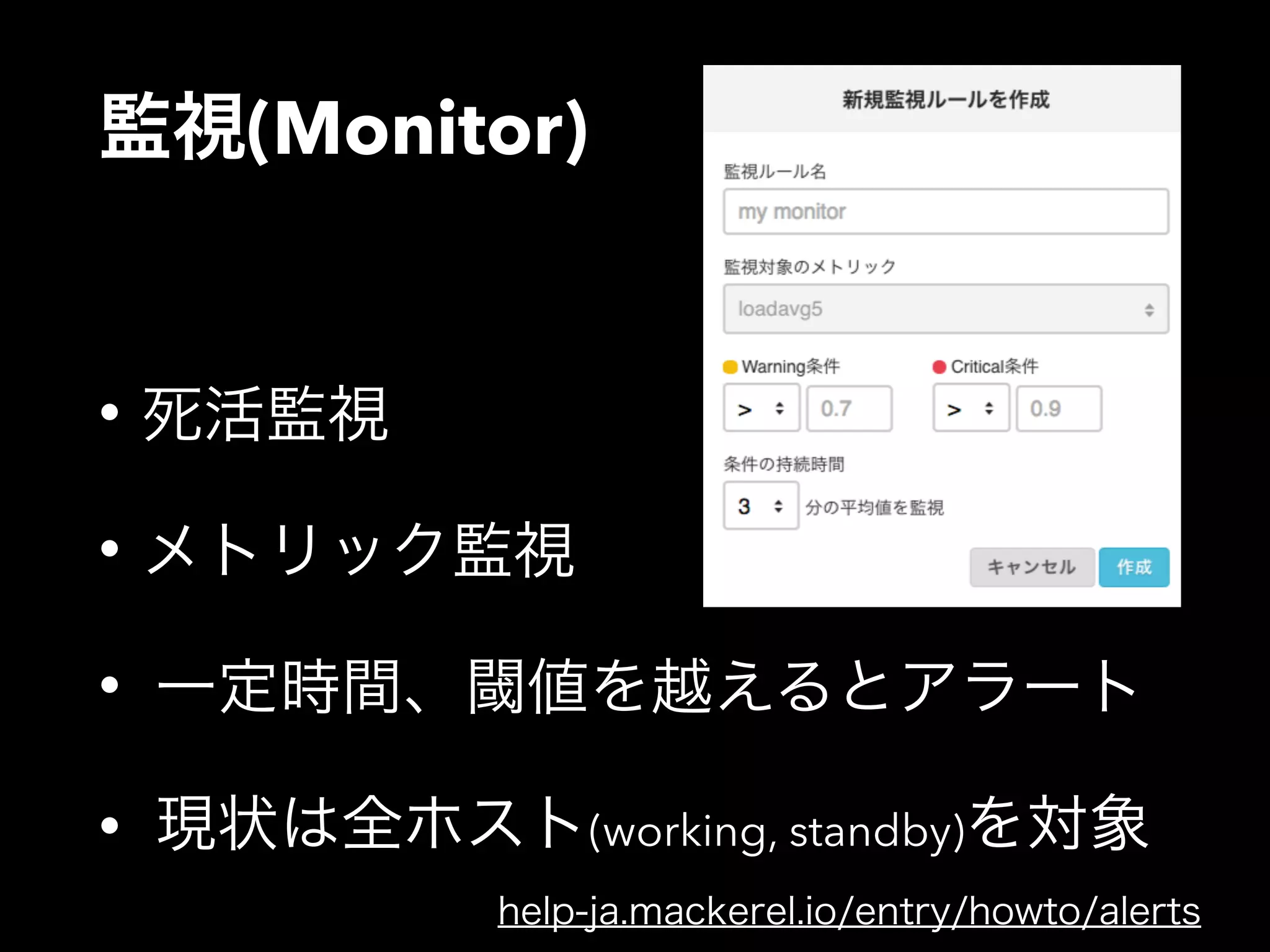 監視(Monitor) 
• 死活監視 
• メトリック監視 
• 一定時間、閾値を越えるとアラート 
• 現状は全ホスト(working, standby)を対象 
help-ja.mackerel.io/entry/howto/alerts 
 