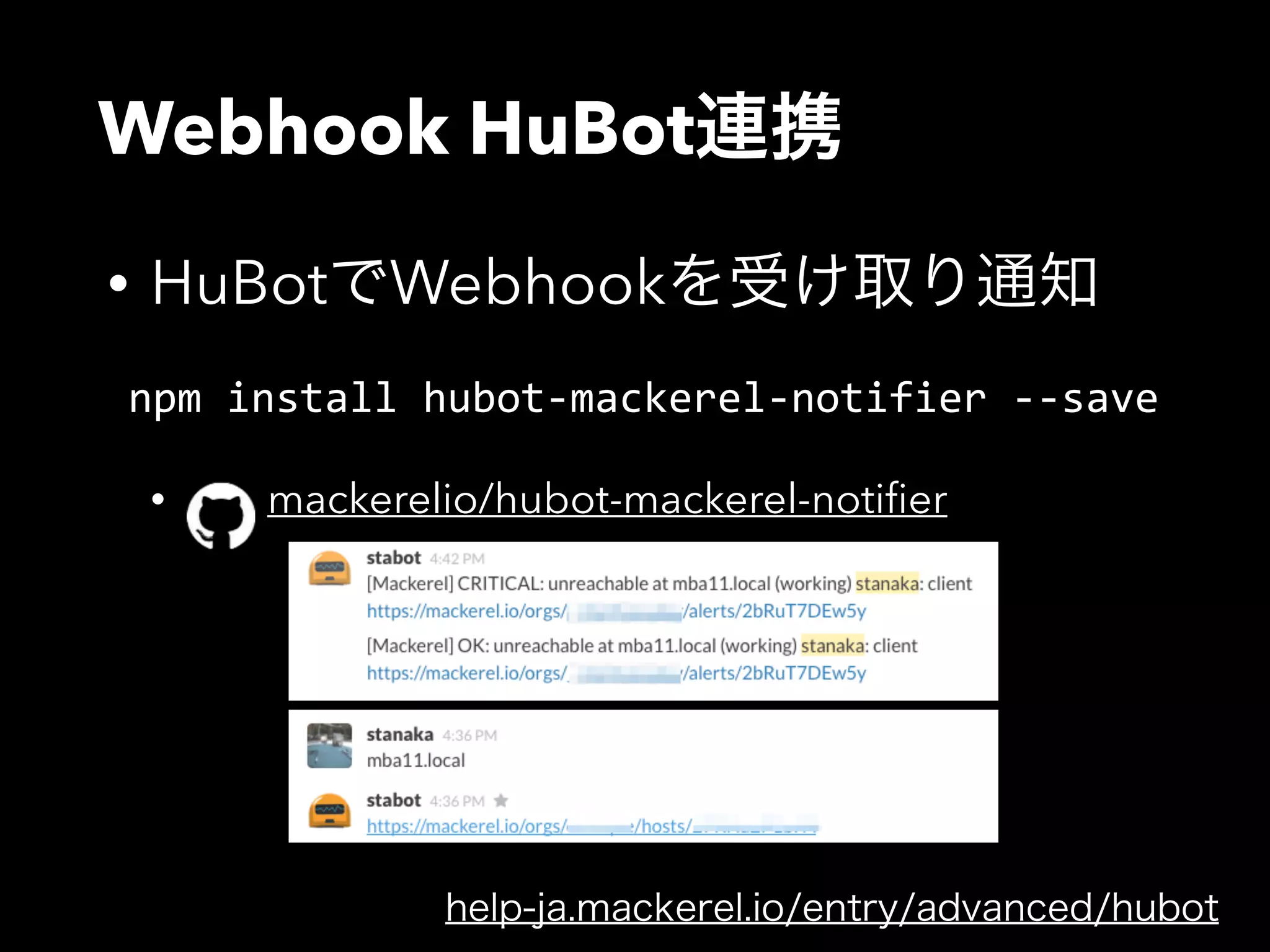 Webhook HuBot連携 
• HuBotでWebhookを受け取り通知 
npm install hubot-­‐mackerel-­‐notifier -­‐-­‐save 
! 
• mackerelio/hubot-mackerel-notifier 
help-ja.mackerel.io/entry/advanced/hubot 
 