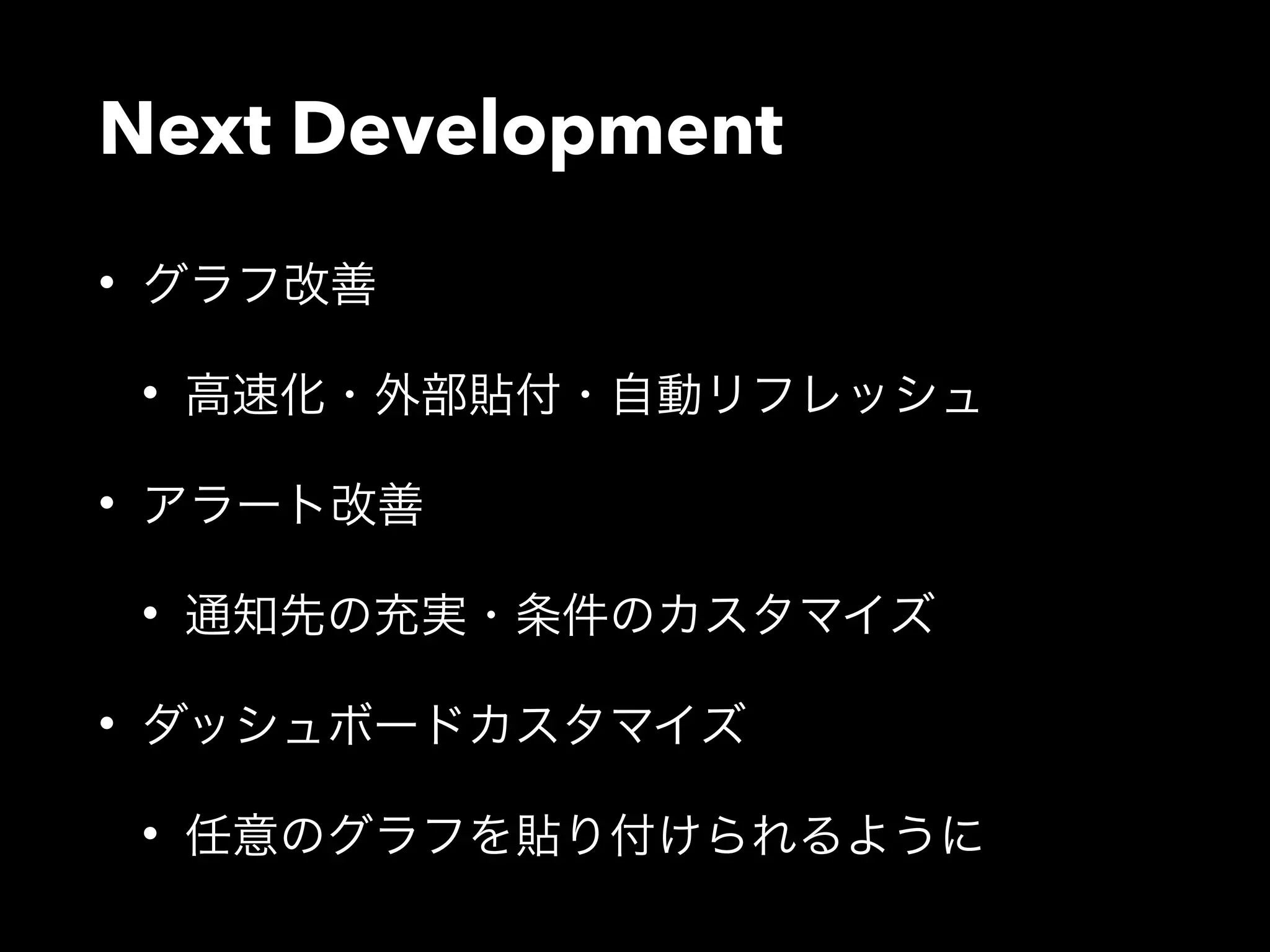 Next Development 
• グラフ改善 
• 高速化・外部貼付・自動リフレッシュ 
• アラート改善 
• 通知先の充実・条件のカスタマイズ 
• ダッシュボードカスタマイズ 
• 任意のグラフを貼り付けられるように 
 