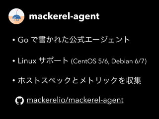 mackerel-agent 
• Go で書かれた公式エージェント 
• Linux サポート (CentOS 5/6, Debian 6/7) 
• ホストスペックとメトリックを収集 
mackerelio/mackerel-agent 
 