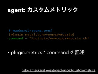 agent: カスタムメトリック 
# mackerel-agent.conf 
[plugin.metrics.my-super-metric] 
command = “/path/to/my-super-metric.sh” 
• plugin.metrics.*.command を記述 
help-ja.mackerel.io/entry/advanced/custom-metrics 
 