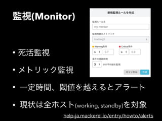 監視(Monitor) 
• 死活監視 
• メトリック監視 
• 一定時間、閾値を越えるとアラート 
• 現状は全ホスト(working, standby)を対象 
help-ja.mackerel.io/entry/howto/alerts 
 