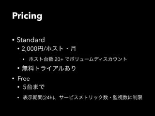 Pricing 
• Standard 
• 2,000円/ホスト・月 
• ホスト台数 20+ でボリュームディスカウント 
• 無料トライアルあり 
• Free 
• 5台まで 
• 表示期間(24h)、サービスメトリック数・監視数に制限 
 