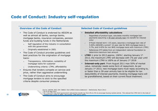 23 
Code of Conduct: Industry self-regulation 
Overview of the Code of Conduct 
 The Code of Conduct is endorsed by AEGON as 
well as almost all banks, savings banks, 
mortgage banks, insurance companies, pension 
funds and building funds in the Netherlands 
► Self regulation of the industry in consultation 
with the government 
► Originally established in 2001 
 The Code of Conduct provides guidelines and 
best practices for the origination of mortgage 
loans: 
► Transparency, information, suitability of 
mortgage loans for customer 
► Underwriting criteria: LTMV, affordability 
 Ensures that lenders compete on service and 
price, rather than aggressive underwriting 
 The Code of Conduct aims to encourage 
mortgage lenders to stick to the specified 
criteria despite consumer pressure 
Selected Code of Conduct guidelines 
 Detailed affordability calculations 
► Regardless of product type, calculates monthly mortgage loan 
payments assuming a 30 year annuity loan (no benefit for interest 
only) 
► If fixed interest term <10 years, assumes a mortgage loan rate of 
5.00% (AEGON’s current1 10 year rate for NHG mortgage loans is 
3.7%, and 4.45% for non NHG mortgage loans with maximum LTMV) 
► References DTI tables from an independent national foundation to 
determine maximum loan amount 
 LTMV ≤ prior to 2013 approx. 106%2, starting January 1st 
2013, the maximum LTMV will decrease with 1% per year until 
the maximum LTMV is 100% as of January 1st 2018 
 Interest-only part: From August 2011 max 50% of market 
value, remainder needs some form of repayment. As per 
January 1st 2013, new mortgage loans must repay according to, 
or faster than a 30-year annuity loan to be eligible for tax 
deductibility of interest payments. Existing mortgage loans will 
be grandfathered, based on their current fiscal treatment. 
Source : AEGON, NVB, GHF, NIBUD, Fitch (EMEA Crite ria Adde ndum –Ne th e rlands, March 2011) 
1 Asof 29 Se pt2014 
2 On 1 July 2011 th e Dutch gove rnm e ntre duce d th e transfe rtax from 6% to 2% to e ncourage h ousing m arke tactivity. Th isre duce d th e LTMV lim itin th e Code of 
Conductfrom 110% to 106%. Th e curre nt LTMV lim itis104%. 
 