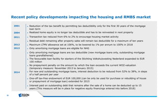 26 
Recent policy developments impacting the housing and RMBS market 
2001 
2004 ► Realized home equity is no longer tax deductible and has to be reinvested in next property 
2011 
2012 
2013 
► Reduction of the tax benefit by permitting tax deductibility only for the first 30 years of the mortgage 
loan term 
► Transaction tax reduced from 6% to 2% to encourage housing market activity 
► Residual debt remaining after property sales will remain tax deductible for a maximum of ten years 
► Maximum LTMV allowance set at 106%, to be lowered by 1% per annum to 100% in 2018 
► Only amortizing mortgage loans are eligible for NHG 
► Only amortizing mortgage loans are tax deductible (new mortgage loans only, outstanding mortgage 
loans grandfathered) 
► The favourable loan facility for starters of the Stichting Volkshuisvesting Nederland expanded to EUR 
100 million 
► No prepayment penalty on the amount by which the loan exceeds the current WOZ-valuation 
(temporary measure: November 2013 to January 2015) 
► For new and outstanding mortgage loans, interest deduction to be reduced from 52% to 38%, in steps 
of a half percent per year 
► One-off tax-free endowment of EUR 100,000 (can be only be used for purchase or rebuilding of house 
or prepayment of mortgage loan) extended for 2015 
► Interest paid on outstanding debt that remains after the sale of a home can be deducted up to 15 
years (This measure will be in place for negative equity financings entered into before 2018) 
2014 
 