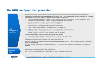 27 
The NHG mortgage loan guarantee 
 NHG (Nationale Hypotheek Garantie) refers to the public mortgage loan insurance scheme supporting home ownership in the Netherlands 
 Every person in the Netherlands can obtain a guarantee from the Stichting WEW, a Dutch state guaranteed non-profit organization, for a mortgage 
loan amount of up to €265,0001,2 relating to a residential house purchase of up to €250,000 
► Guarantee coverage: Mortgage loans originated prior to 31 December 2010 are 50% guaranteed by the Dutch state and 50% by the 
municipalities. Those originated as of 1 January 2011 are 100% guaranteed by the Dutch state 
► Cost: up-front payment of 100bps of the loan amount as of 1 January 2014 
► Interest rate discount: approx. 10 to 60bps p.a. depending on LTMV 
► Since 1 January 2013 NHG is only available for amortizing mortgage loans 
► As per 1 January 2014 the originator is accountable for 10% of the realized loss. 
 The mortgage loan lender is responsible for ensuring that the guarantee application meets NHG conditions 
► If the NHG conditions are not satisfied, the lender may not be fully covered by the guarantee 
► The NHG guarantee is based on an annuity amortization profile (30 year term) 
 The NHG scheme has specific rules for the level of credit risk that will be accepted 
► The creditworthiness of the applicant must be verified with the National Credit Register (BKR) 
 If accepted, the Stichting WEW registers the mortgage loan and establishes the guarantee 
 The digitalised underwriting process is beneficial to the WEW claim acceptance rate 
 In H1 2014 a total of 53.100 buyers have chosen the NHG mortgage loan guarantee. Within the € 265,000 limit more than 90% of buyers have 
bought with NHG guarantee 
 In H1 2014 the capital base of the WEW increased by € 8 million to € 786 million, as higher losses were compensated by an increase in new 
guarantees 
NHG 
Guarantee & 
conditions 
Stichting 
WEW 
 Moody’s and Fitch have assigned Stichting WEW a Aaa/AAA rating 
 From 1 January 2011 the new obligations of Stichting WEW are 100% guaranteed by the Dutch state 
1 Forcom parison, ave rage h ouse price in th e Ne th e rlandsis€226,750 Source : Land re gistry asof July 2014 
2 Th e €265,000 lim itisin place since 1 July 2014 and willb e re duce d to €225,000 asof 2016 (e xpe cte d) 
 